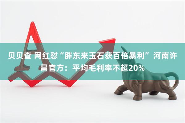 贝贝查 网红怼“胖东来玉石获百倍暴利” 河南许昌官方：平均毛利率不超20%