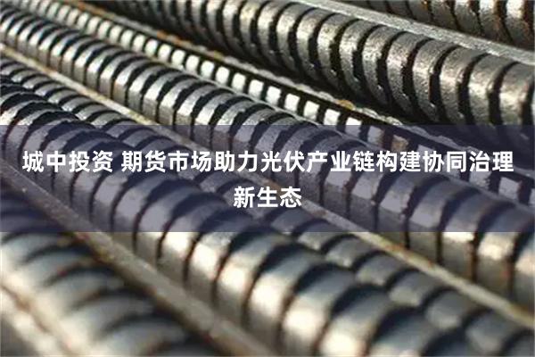 城中投资 期货市场助力光伏产业链构建协同治理新生态