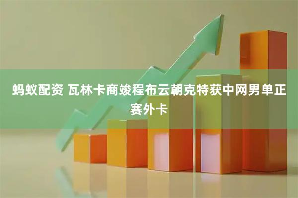 蚂蚁配资 瓦林卡商竣程布云朝克特获中网男单正赛外卡