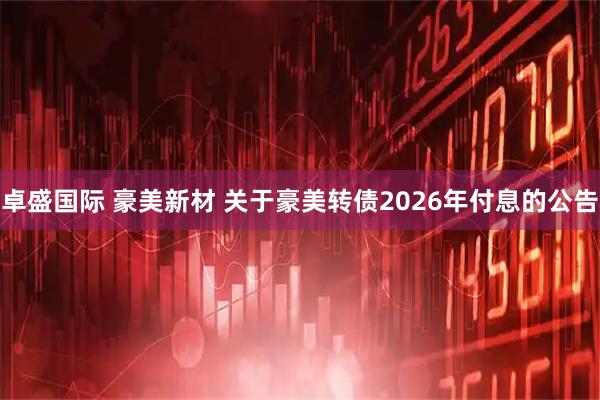 卓盛国际 豪美新材 关于豪美转债2026年付息的公告