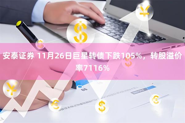 安泰证券 11月26日巨星转债下跌105%，转股溢价率7116%