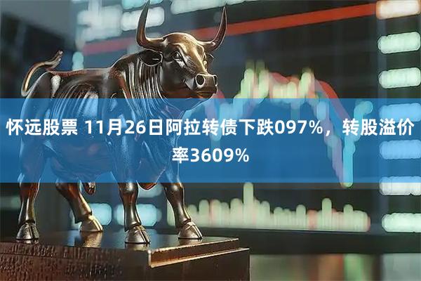 怀远股票 11月26日阿拉转债下跌097%，转股溢价率3609%