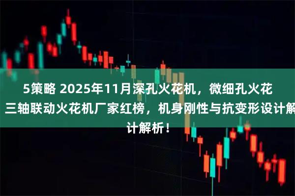 5策略 2025年11月深孔火花机，微细孔火花机，三轴联动火花机厂家红榜，机身刚性与抗变形设计解析！