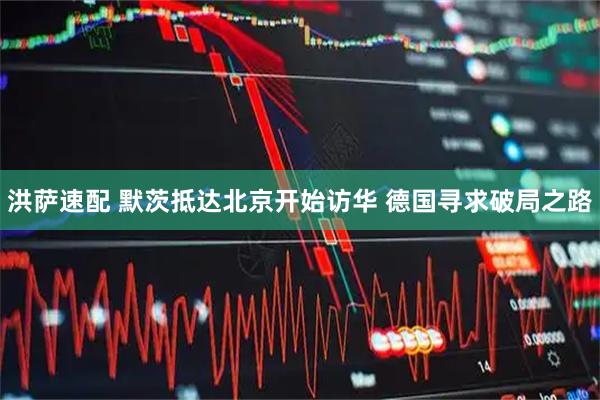 洪萨速配 默茨抵达北京开始访华 德国寻求破局之路