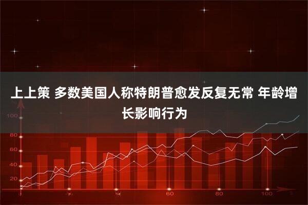 上上策 多数美国人称特朗普愈发反复无常 年龄增长影响行为