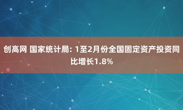 创高网 国家统计局: 1至2月份全国固定资产投资同比增长1.8%