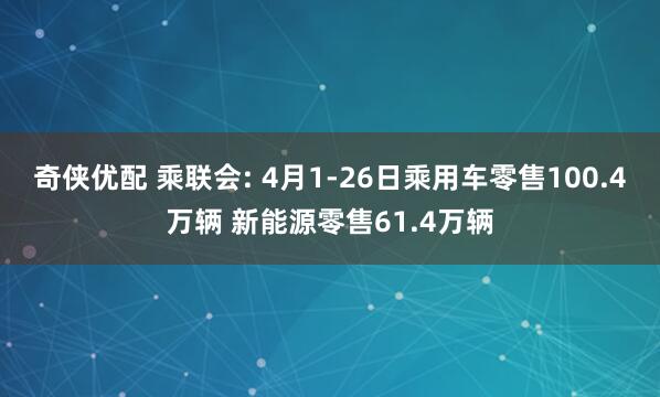 奇侠优配 乘联会: 4月1-26日乘用车零售100.4万辆 新能源零售61.4万辆