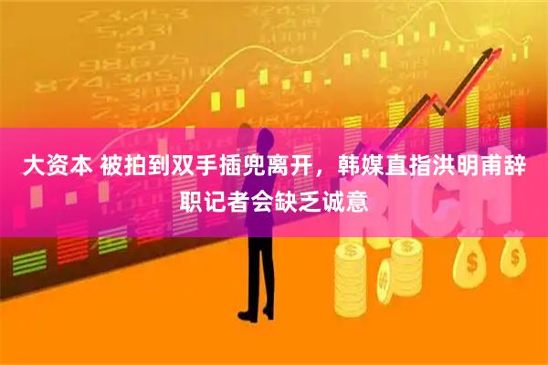 大资本 被拍到双手插兜离开，韩媒直指洪明甫辞职记者会缺乏诚意