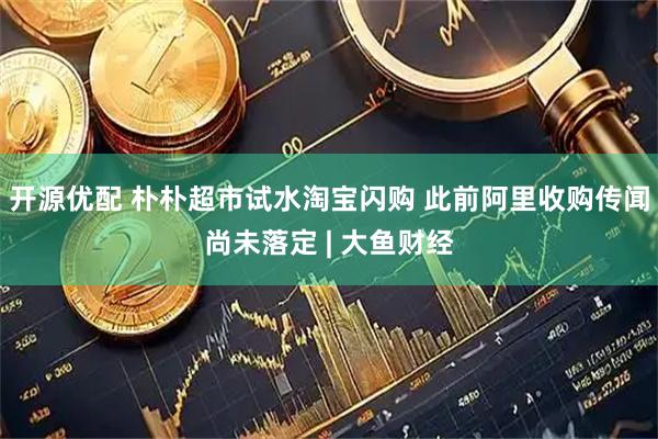 开源优配 朴朴超市试水淘宝闪购 此前阿里收购传闻尚未落定 | 大鱼财经