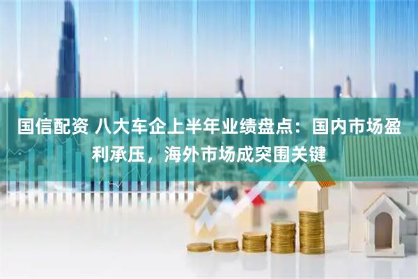国信配资 八大车企上半年业绩盘点：国内市场盈利承压，海外市场成突围关键